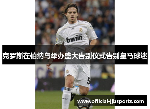 克罗斯在伯纳乌举办盛大告别仪式告别皇马球迷