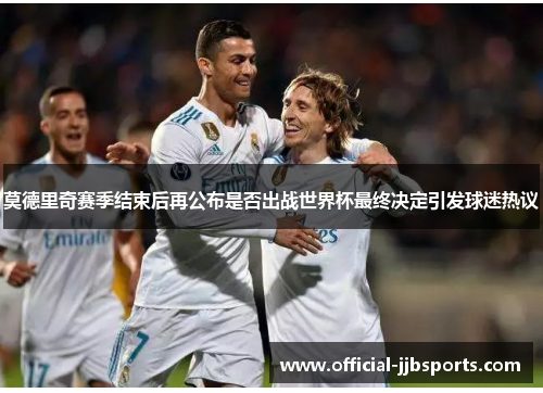 莫德里奇赛季结束后再公布是否出战世界杯最终决定引发球迷热议 莫德里奇赛季结束后再公布是否出战世界杯最终决定引发球迷热议