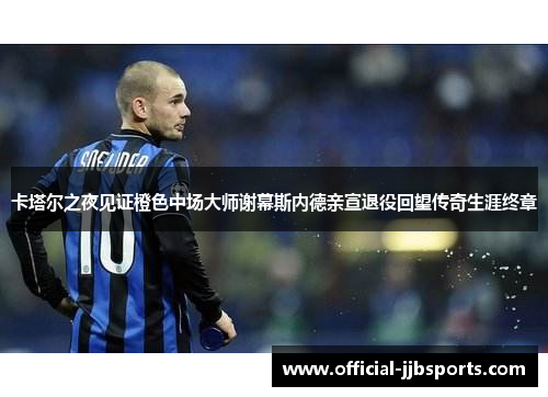 卡塔尔之夜见证橙色中场大师谢幕斯内德亲宣退役回望传奇生涯终章