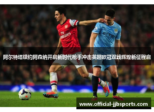 阿尔特塔续约阿森纳开启新时代枪手冲击英超欧冠双线辉煌新征程启